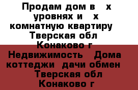 Продам дом в 2-х уровнях и 2-х комнатную квартиру. - Тверская обл., Конаково г. Недвижимость » Дома, коттеджи, дачи обмен   . Тверская обл.,Конаково г.